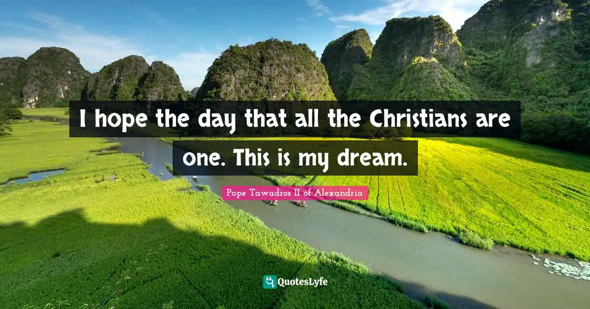 I hope the day that all the Christians are one. This is my dream.