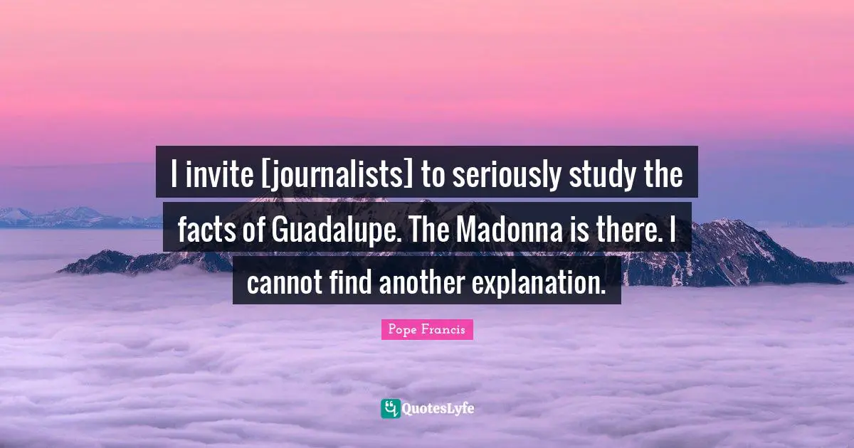 I invite [journalists] to seriously study the facts of Guadalupe. The Madonna is there. I cannot find another explanation.