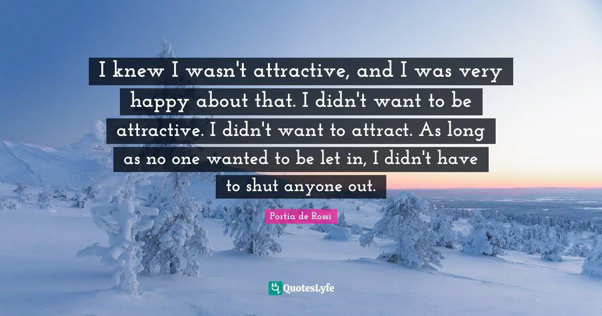 I knew I wasn't attractive, and I was very happy about that. I didn't want to be attractive. I didn't want to attract. As long as no one wanted to be let in, I didn't have to shut anyone out.