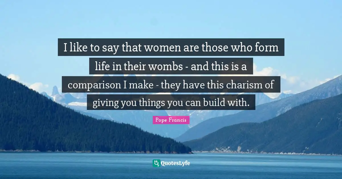 I like to say that women are those who form life in their wombs - and this is a comparison I make - they have this charism of giving you things you can build with.
