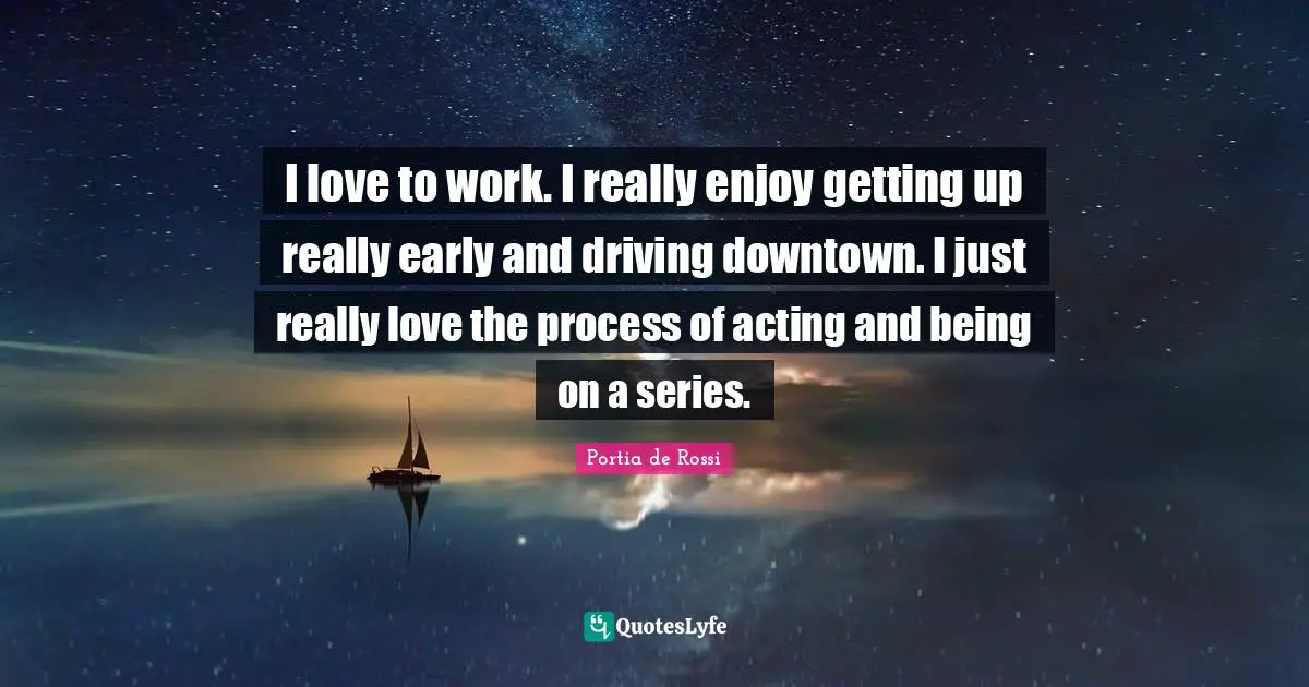 I love to work. I really enjoy getting up really early and driving downtown. I just really love the process of acting and being on a series.