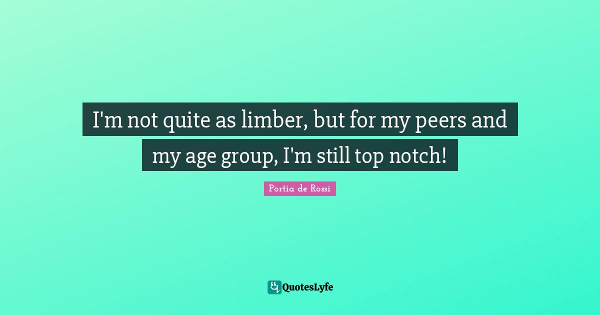 I'm not quite as limber, but for my peers and my age group, I'm still top notch!