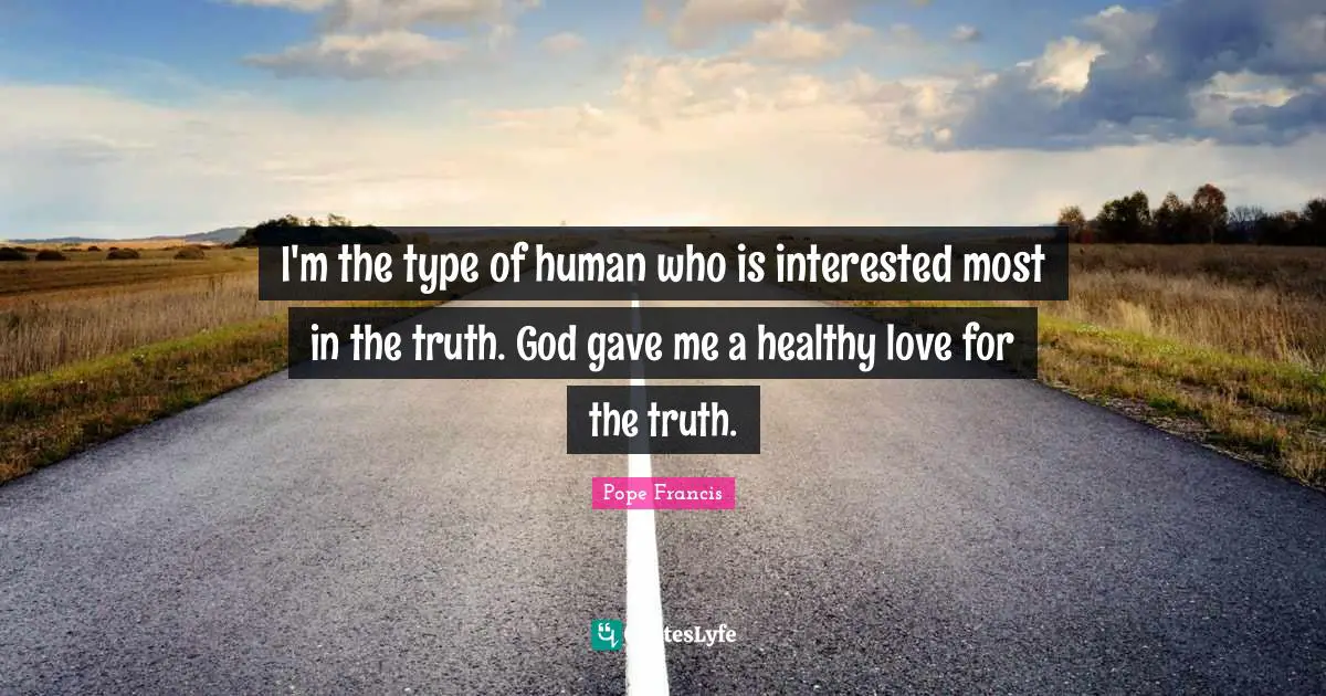 I'm the type of human who is interested most in the truth. God gave me a healthy love for the truth.