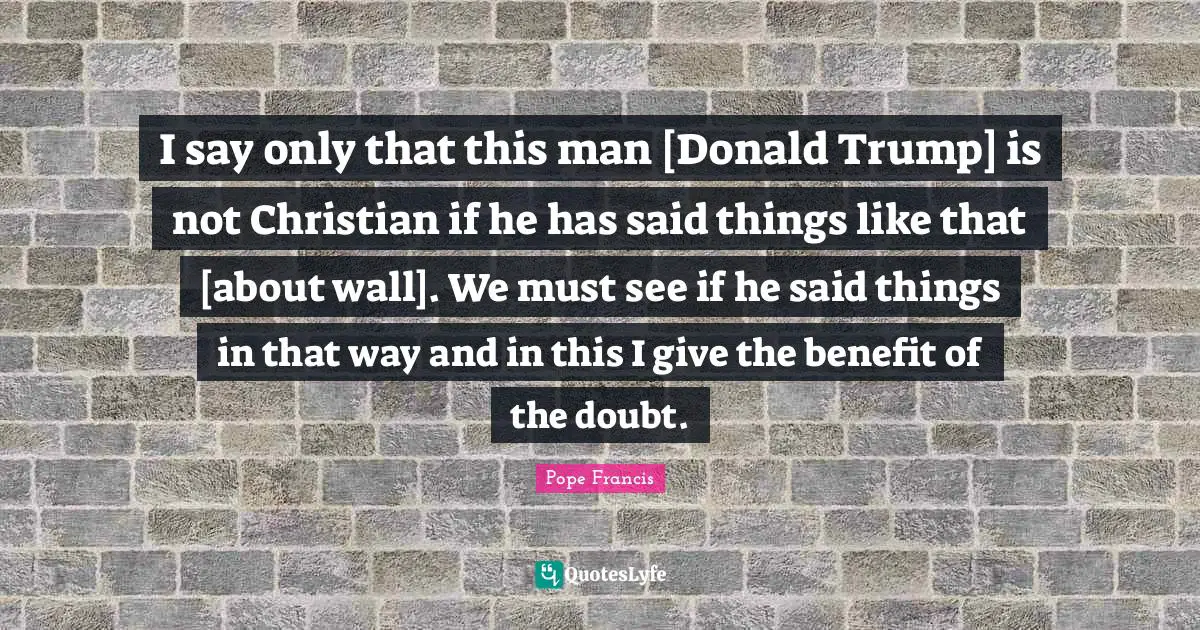 I say only that this man [Donald Trump] is not Christian if he has said things like that [about wall]. We must see if he said things in that way and in this I give the benefit of the doubt.