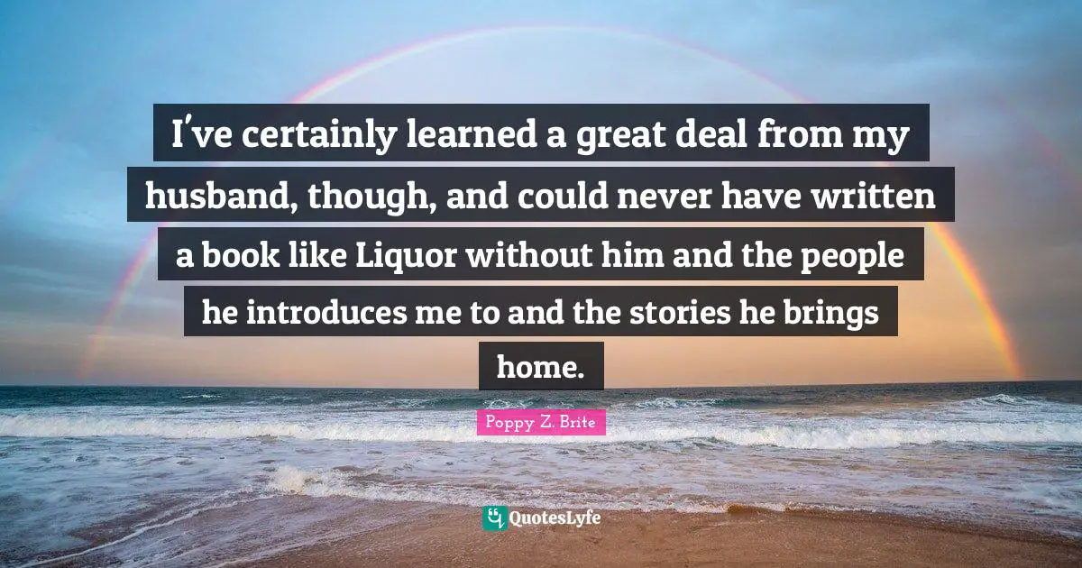 I've certainly learned a great deal from my husband, though, and could never have written a book like Liquor without him and the people he introduces me to and the stories he brings home.