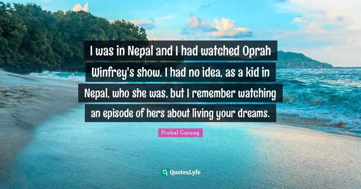 I was in Nepal and I had watched Oprah Winfrey's show. I had no idea, as a kid in Nepal, who she was, but I remember watching an episode of hers about living your dreams.
