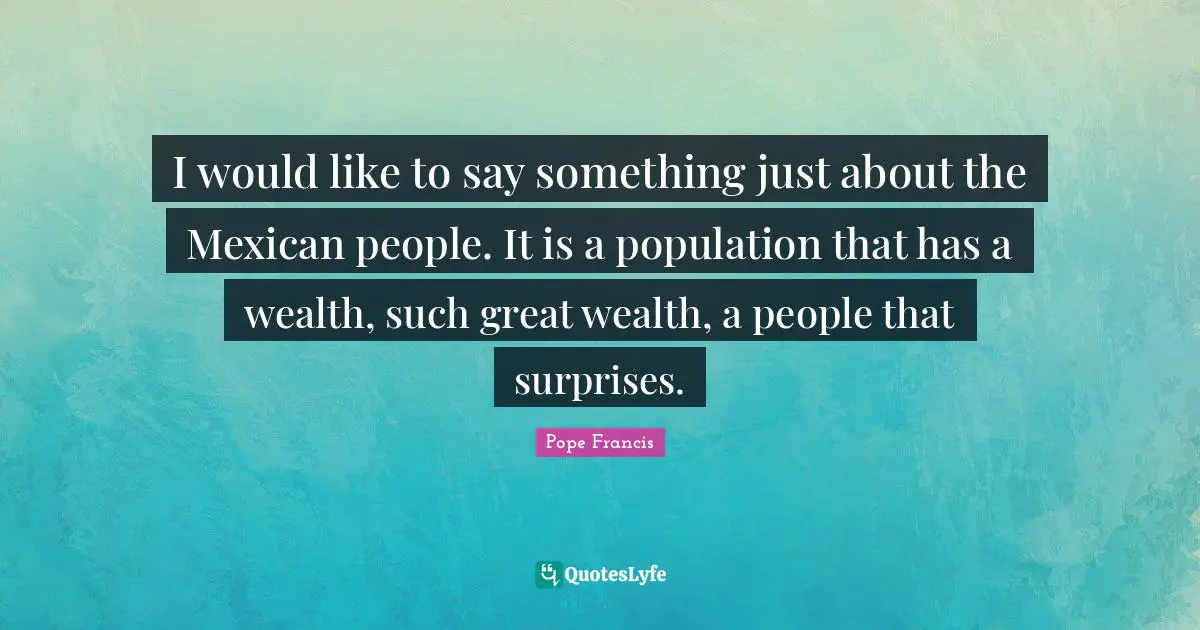 I would like to say something just about the Mexican people. It is a population that has a wealth, such great wealth, a people that surprises.