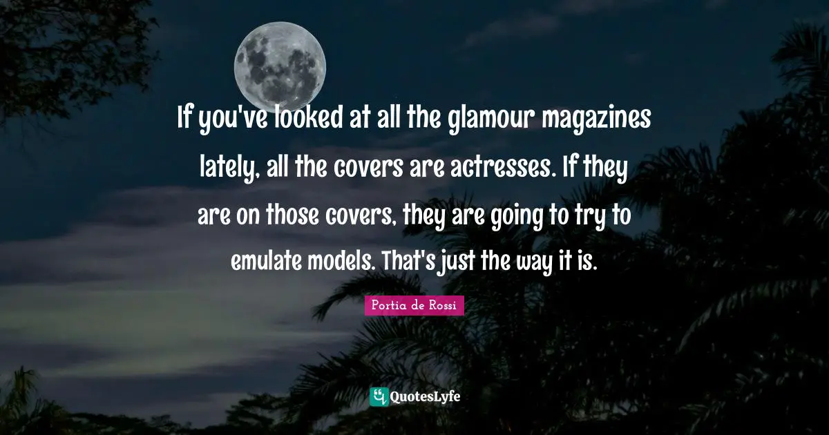 If you've looked at all the glamour magazines lately, all the covers are actresses. If they are on those covers, they are going to try to emulate models. That's just the way it is.