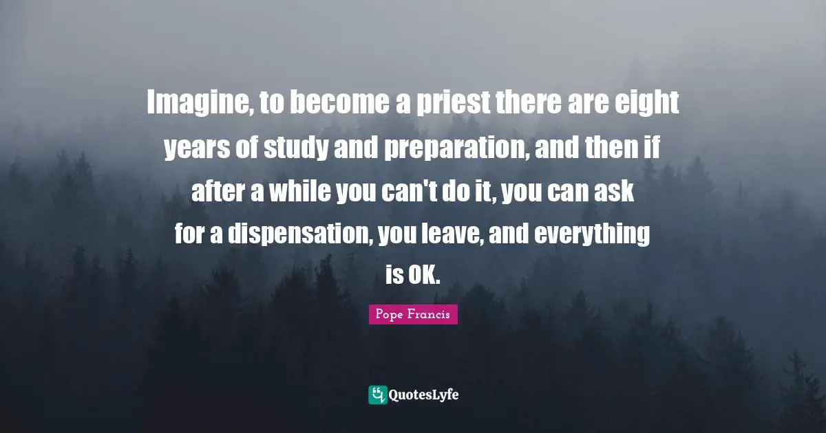 Imagine, to become a priest there are eight years of study and preparation, and then if after a while you can't do it, you can ask for a dispensation, you leave, and everything is OK.