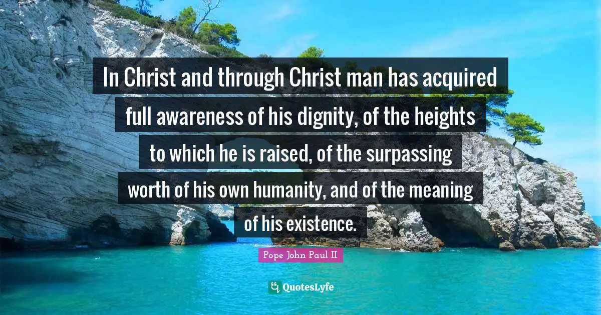 In Christ and through Christ man has acquired full awareness of his dignity, of the heights to which he is raised, of the surpassing worth of his own humanity, and of the meaning of his existence.