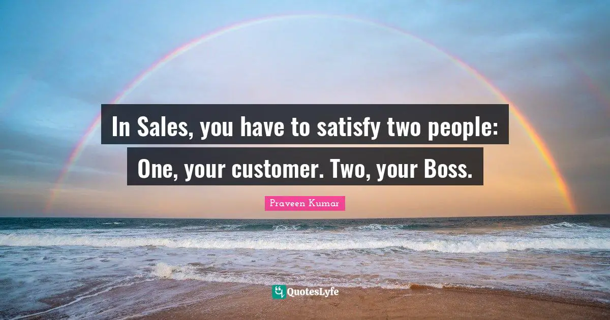 In Sales, you have to satisfy two people: One, your customer. Two, your Boss.