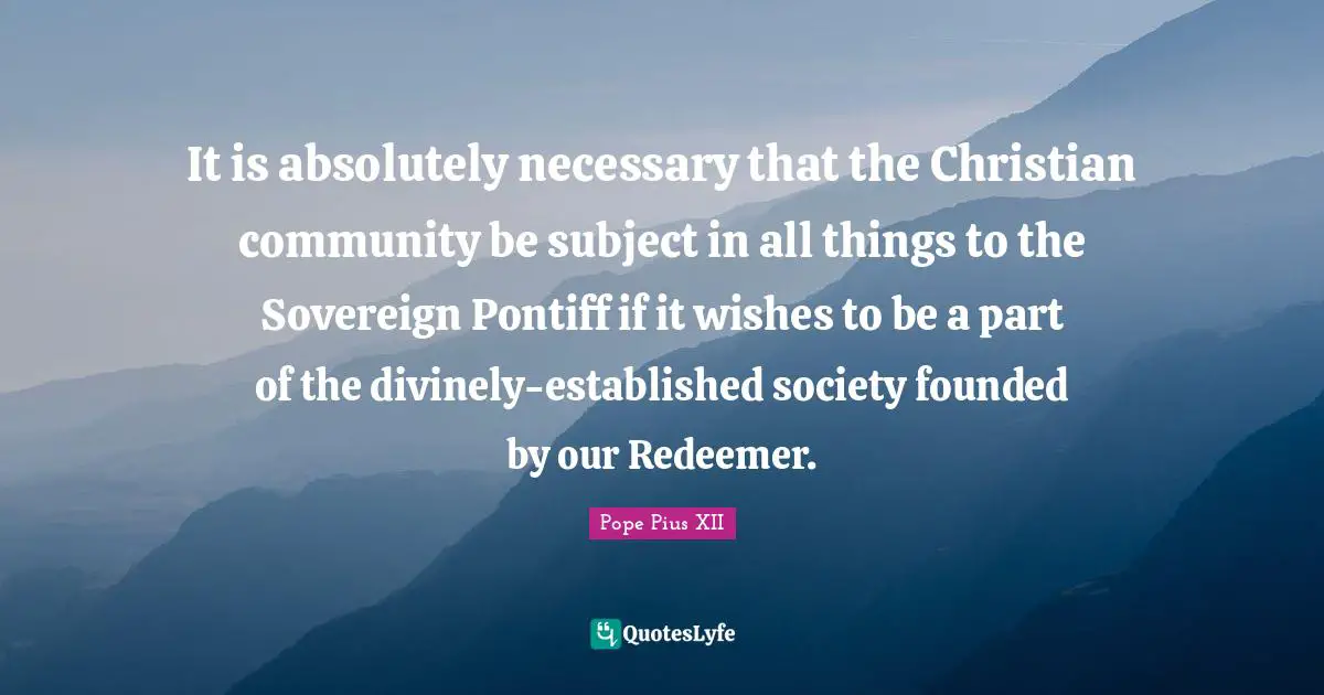 It is absolutely necessary that the Christian community be subject in all things to the Sovereign Pontiff if it wishes to be a part of the divinely-established society founded by our Redeemer.