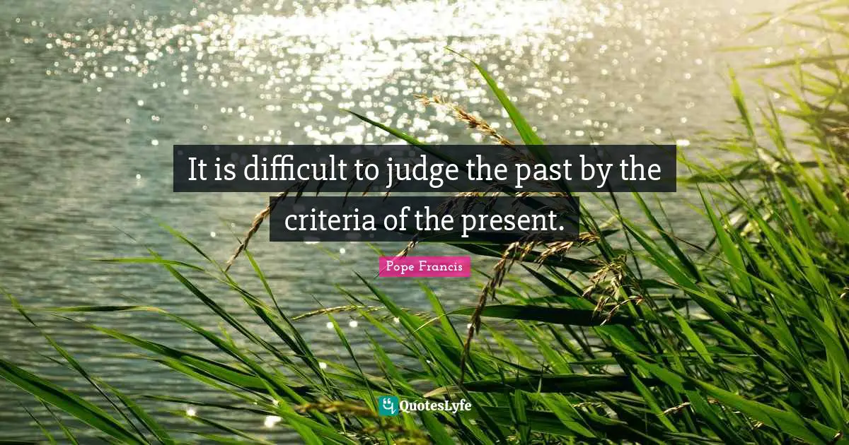 It is difficult to judge the past by the criteria of the present.