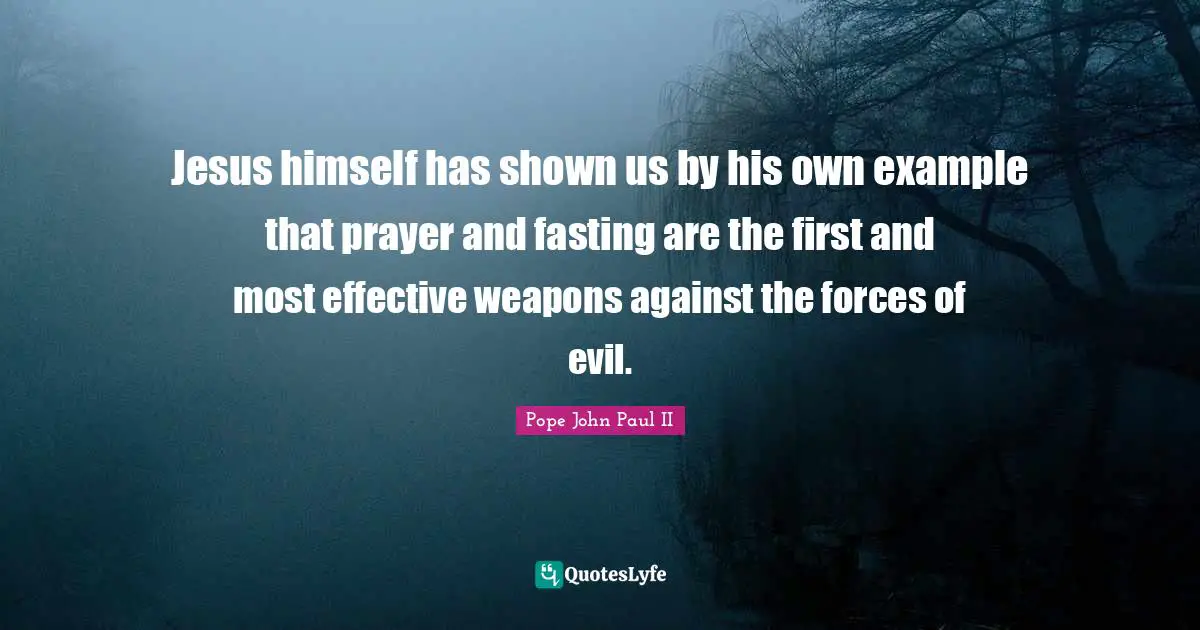 Jesus himself has shown us by his own example that prayer and fasting are the first and most effective weapons against the forces of evil.