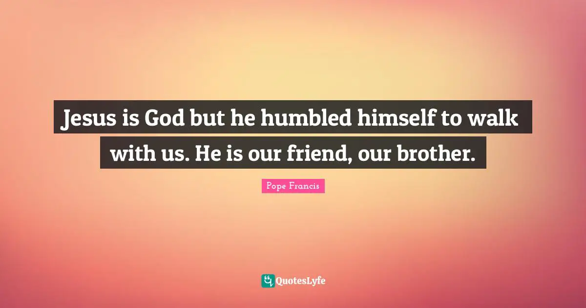 Jesus is God but he humbled himself to walk with us. He is our friend, our brother.