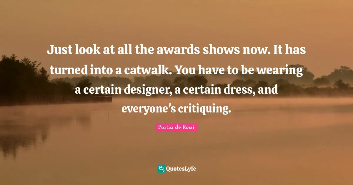 Awards Quotes: "Just look at all the awards shows now. It has turned into a catwalk. You have to be wearing a certain designer, a certain dress, and everyone's critiquing."