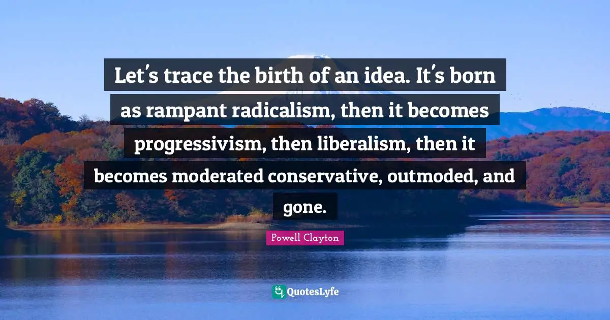 Let's trace the birth of an idea. It's born as rampant radicalism, then it becomes progressivism, then liberalism, then it becomes moderated conservative, outmoded, and gone.