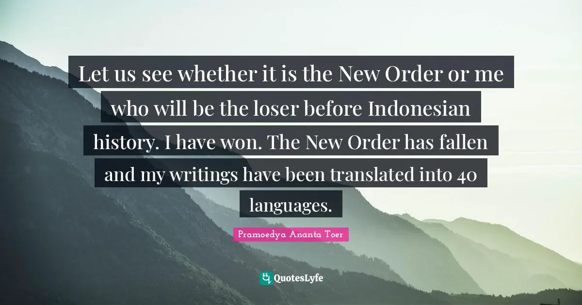 Let us see whether it is the New Order or me who will be the loser before Indonesian history. I have won. The New Order has fallen and my writings have been translated into 40 languages.
