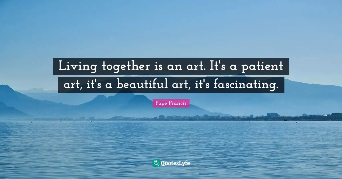 Living together is an art. It's a patient art, it's a beautiful art, it's fascinating.