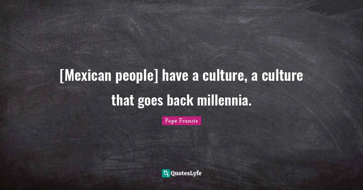 [Mexican people] have a culture, a culture that goes back millennia.