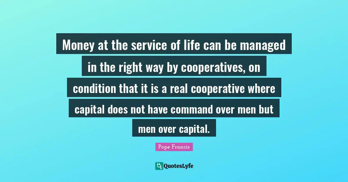 Money at the service of life can be managed in the right way by cooperatives, on condition that it is a real cooperative where capital does not have command over men but men over capital.