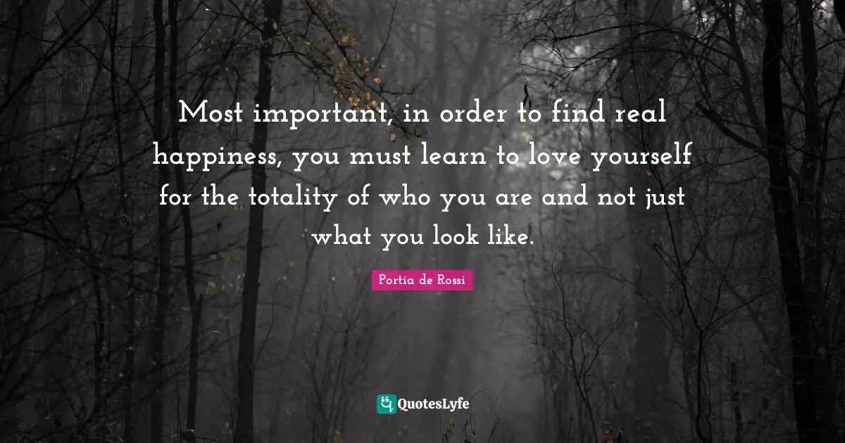 Most important, in order to find real happiness, you must learn to love yourself for the totality of who you are and not just what you look like.