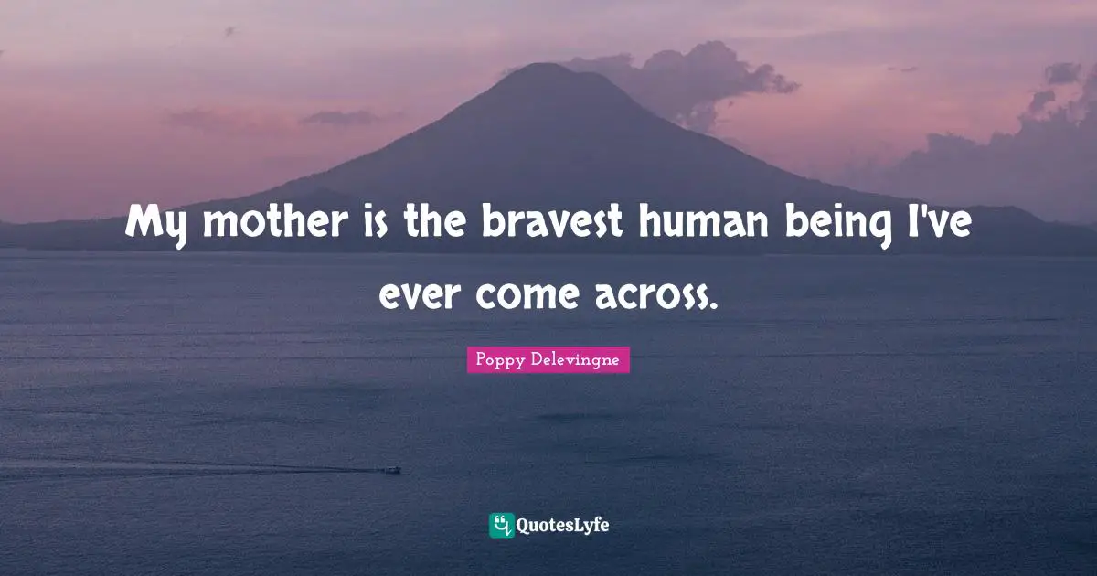 My mother is the bravest human being I've ever come across.