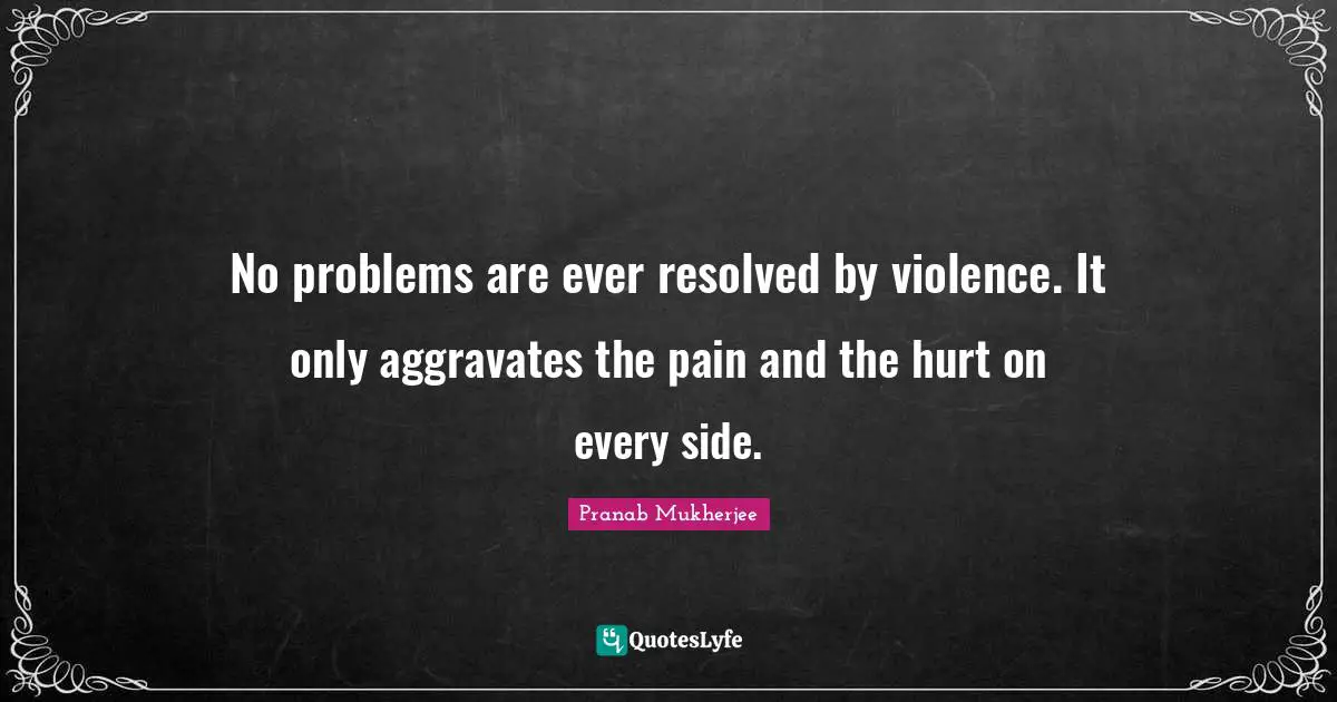 No problems are ever resolved by violence. It only aggravates the pain and the hurt on every side.