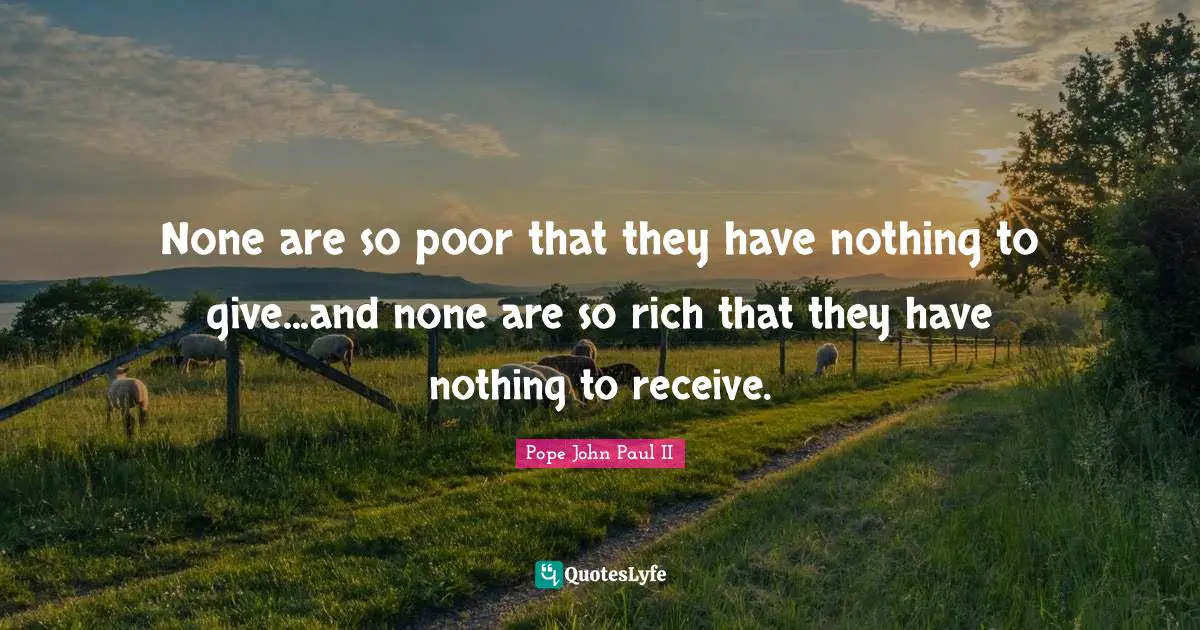 None are so poor that they have nothing to give...and none are so rich that they have nothing to receive.