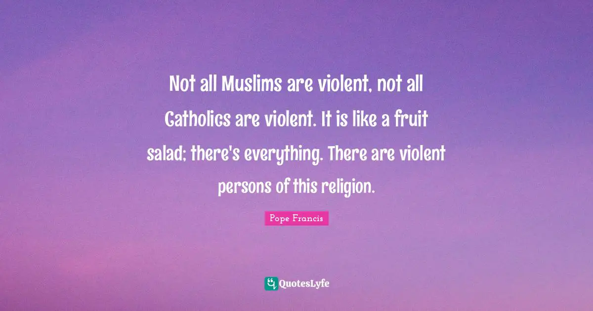 Not all Muslims are violent, not all Catholics are violent. It is like a fruit salad; there's everything. There are violent persons of this religion.