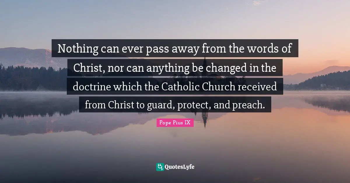 Nothing can ever pass away from the words of Christ, nor can anything be changed in the doctrine which the Catholic Church received from Christ to guard, protect, and preach.