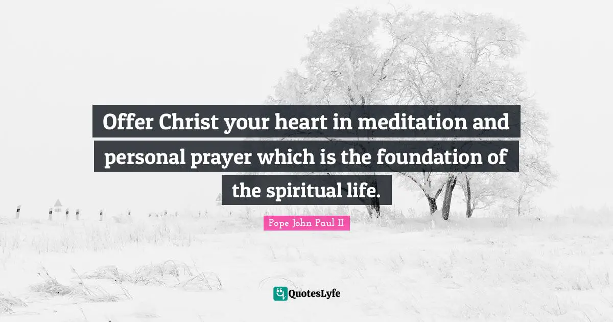 Offer Christ your heart in meditation and personal prayer which is the foundation of the spiritual life.