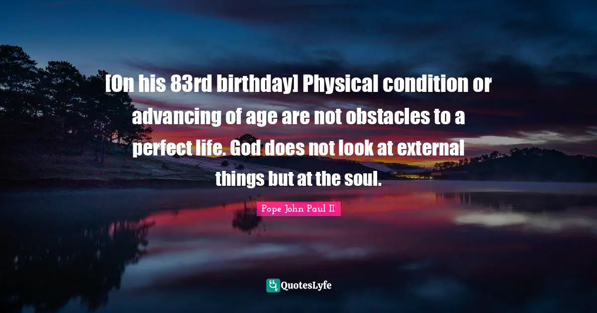 [On his 83rd birthday] Physical condition or advancing of age are not obstacles to a perfect life. God does not look at external things but at the soul.