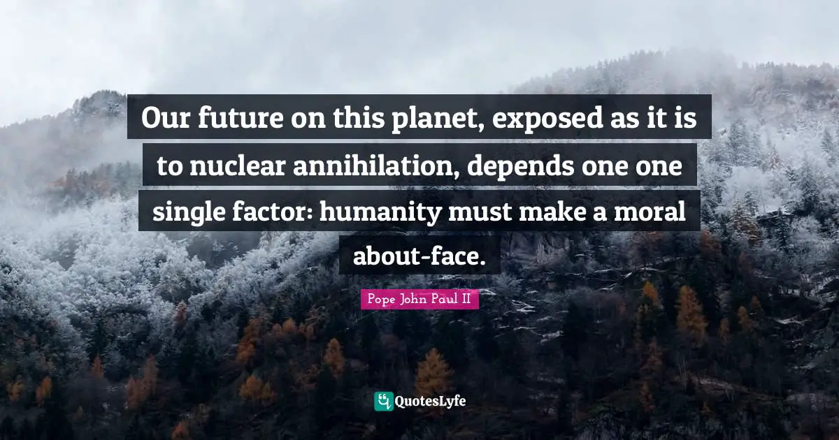 Our future on this planet, exposed as it is to nuclear annihilation, depends one one single factor: humanity must make a moral about-face.