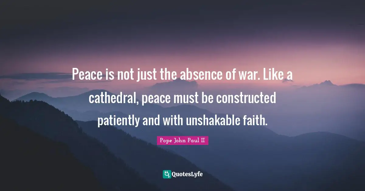 Peace is not just the absence of war. Like a cathedral, peace must be constructed patiently and with unshakable faith.