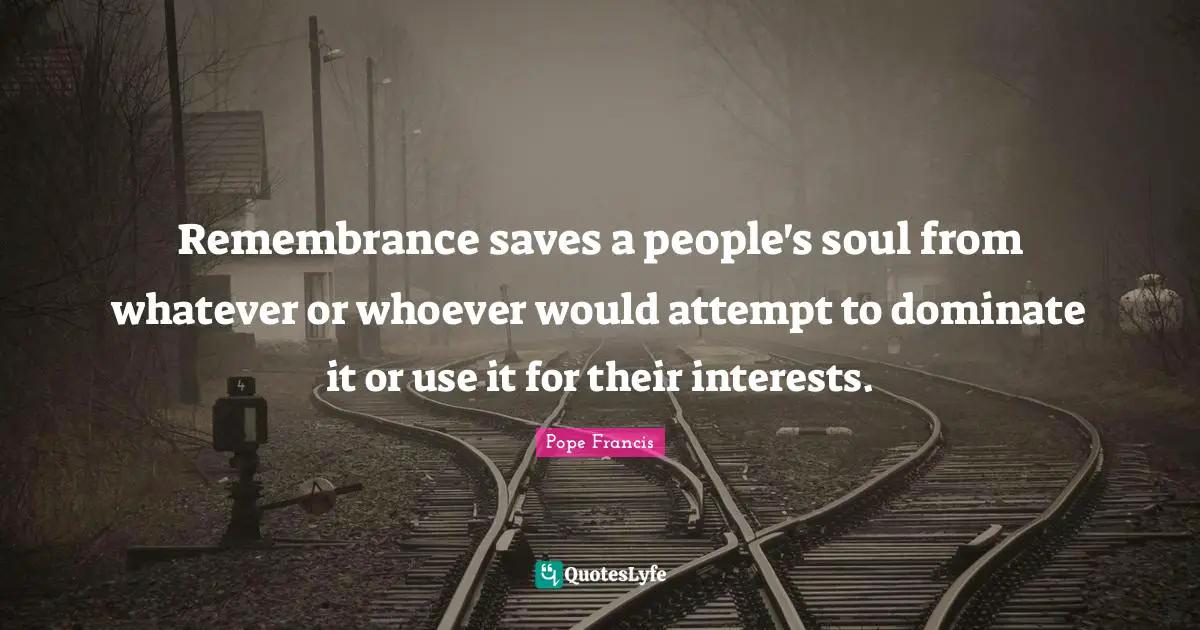 Remembrance saves a people's soul from whatever or whoever would attempt to dominate it or use it for their interests.