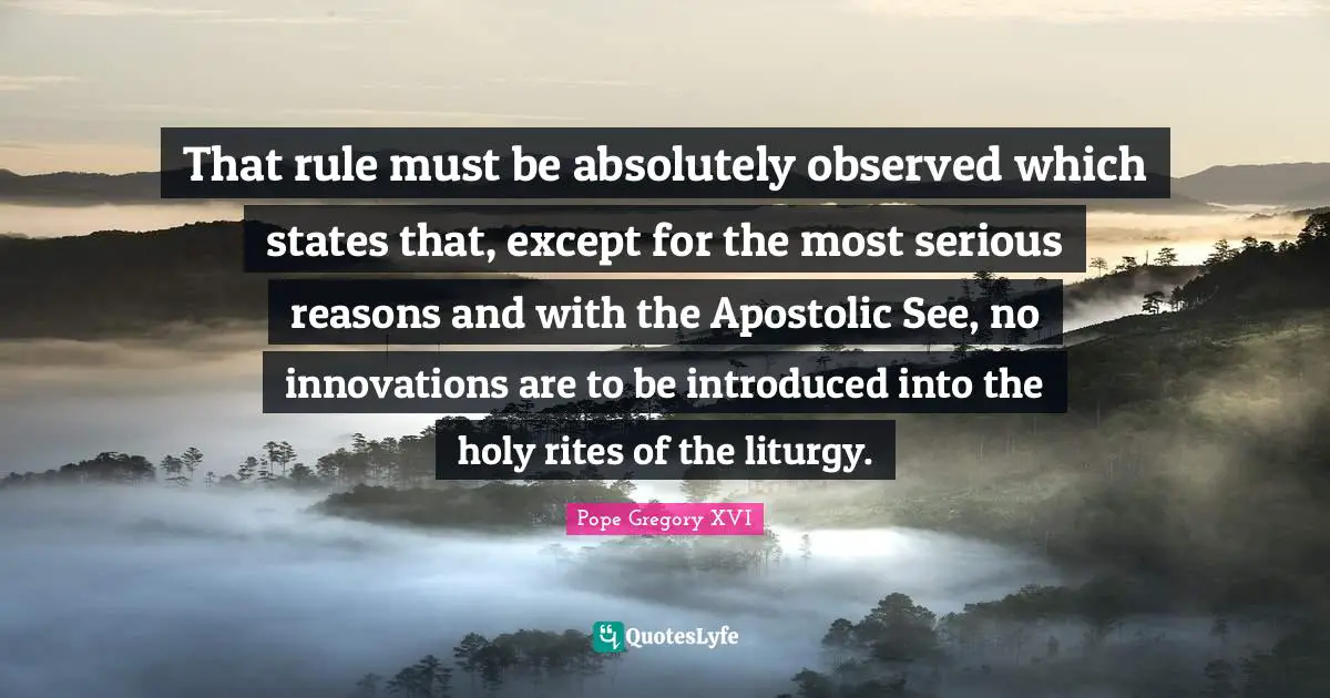 That rule must be absolutely observed which states that, except for the most serious reasons and with the Apostolic See, no innovations are to be introduced into the holy rites of the liturgy.