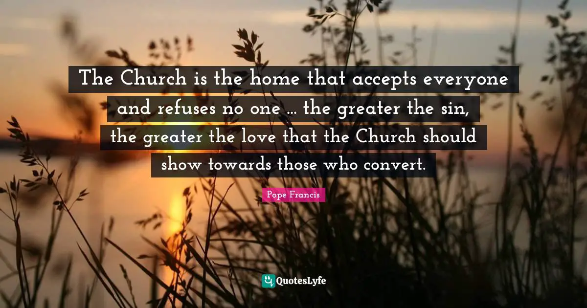The Church is the home that accepts everyone and refuses no one ... the greater the sin, the greater the love that the Church should show towards those who convert.
