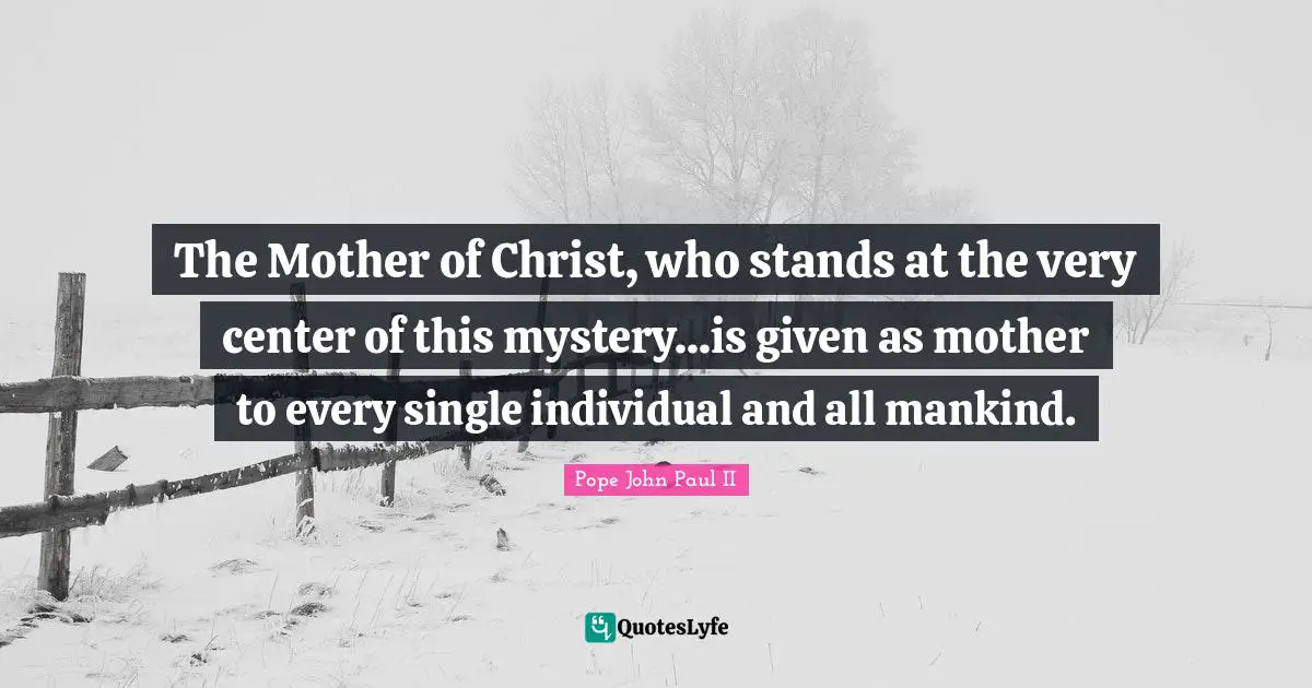 The Mother of Christ, who stands at the very center of this mystery...is given as mother to every single individual and all mankind.