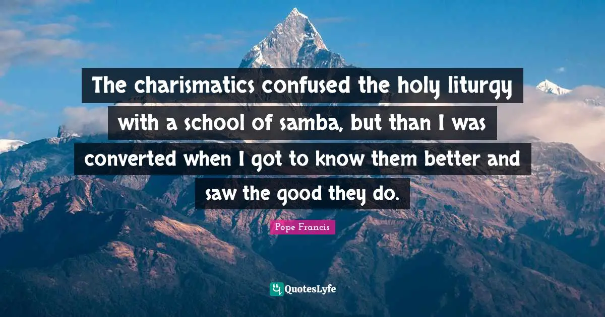 The charismatics confused the holy liturgy with a school of samba, but than I was converted when I got to know them better and saw the good they do.