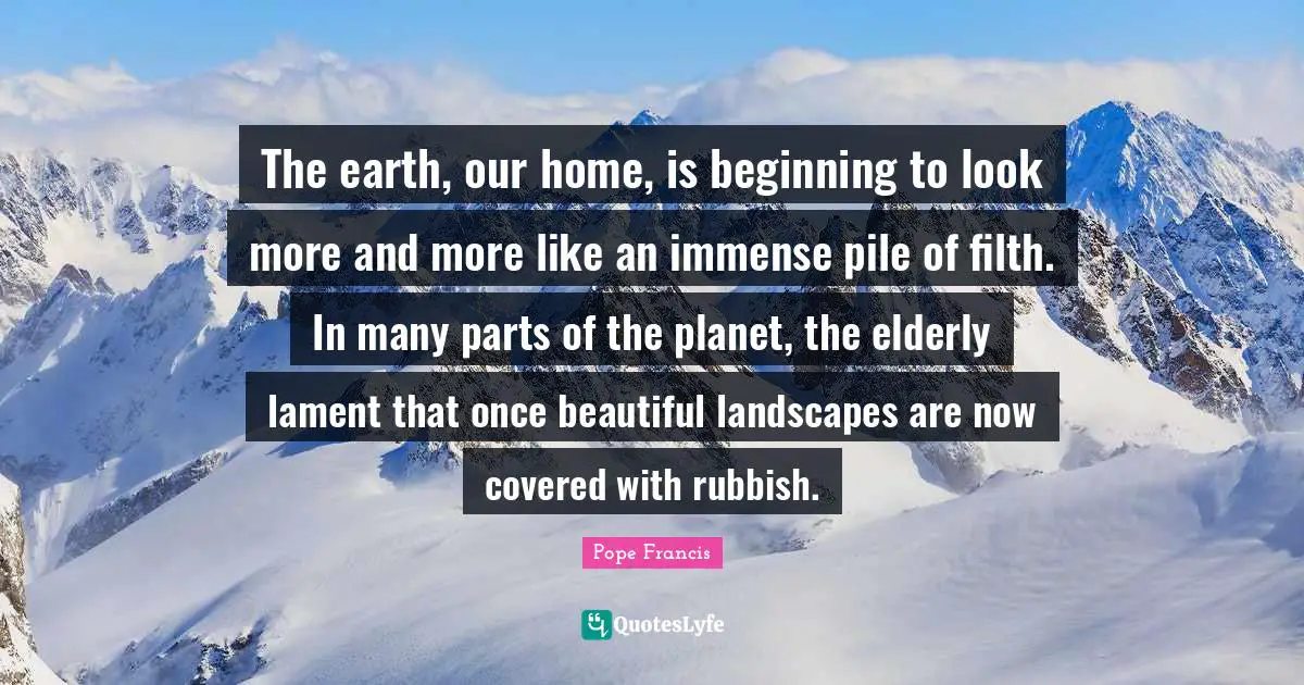 The earth, our home, is beginning to look more and more like an immense pile of filth. In many parts of the planet, the elderly lament that once beautiful landscapes are now covered with rubbish.
