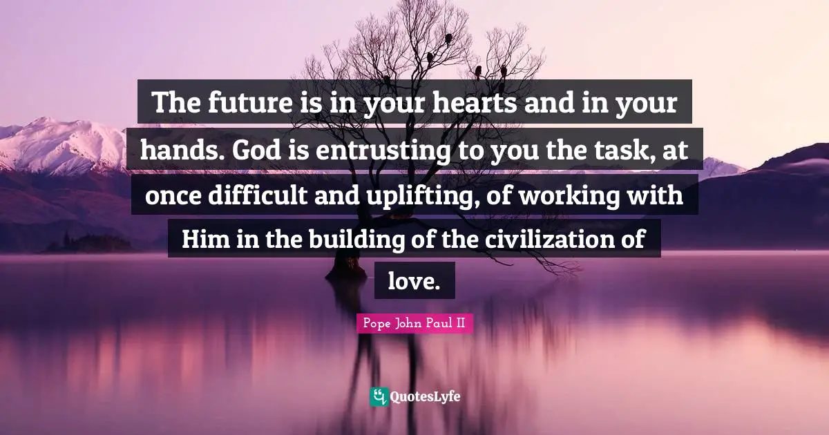 The future is in your hearts and in your hands. God is entrusting to you the task, at once difficult and uplifting, of working with Him in the building of the civilization of love.
