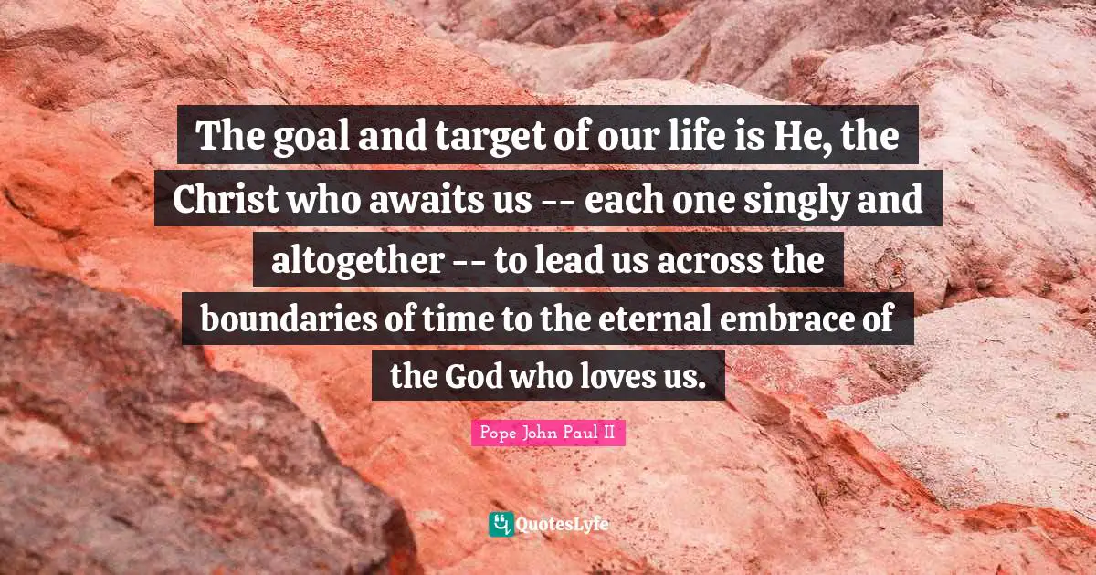 The goal and target of our life is He, the Christ who awaits us -- each one singly and altogether -- to lead us across the boundaries of time to the eternal embrace of the God who loves us.
