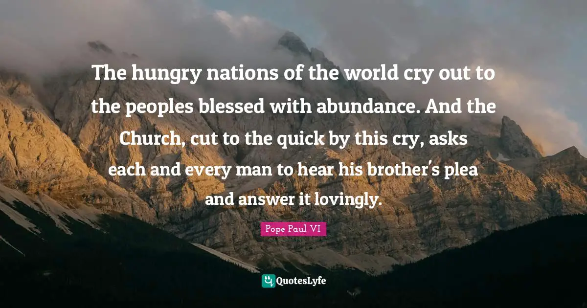 The hungry nations of the world cry out to the peoples blessed with abundance. And the Church, cut to the quick by this cry, asks each and every man to hear his brother's plea and answer it lovingly.