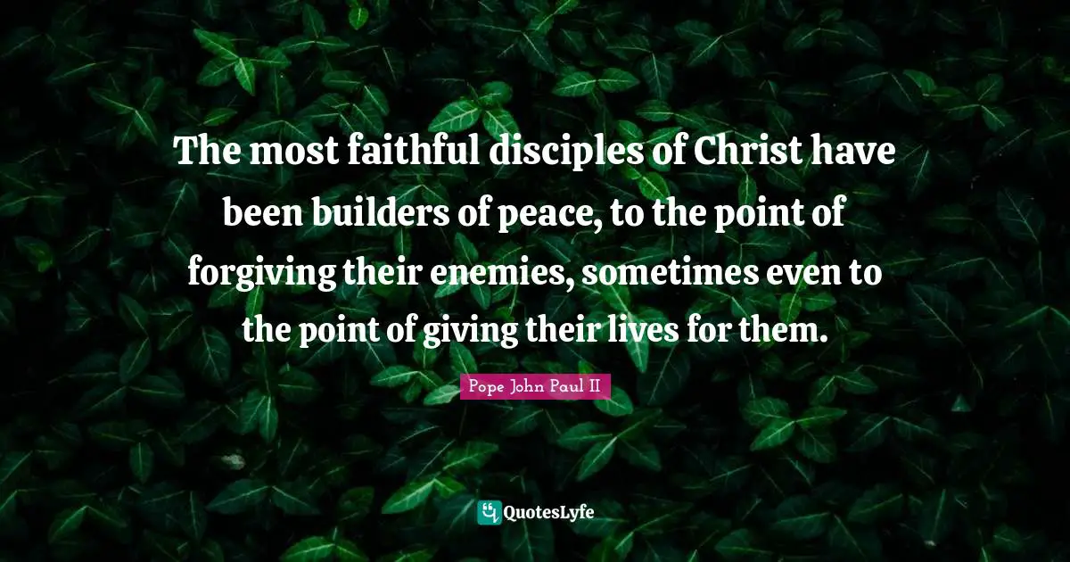The most faithful disciples of Christ have been builders of peace, to the point of forgiving their enemies, sometimes even to the point of giving their lives for them.