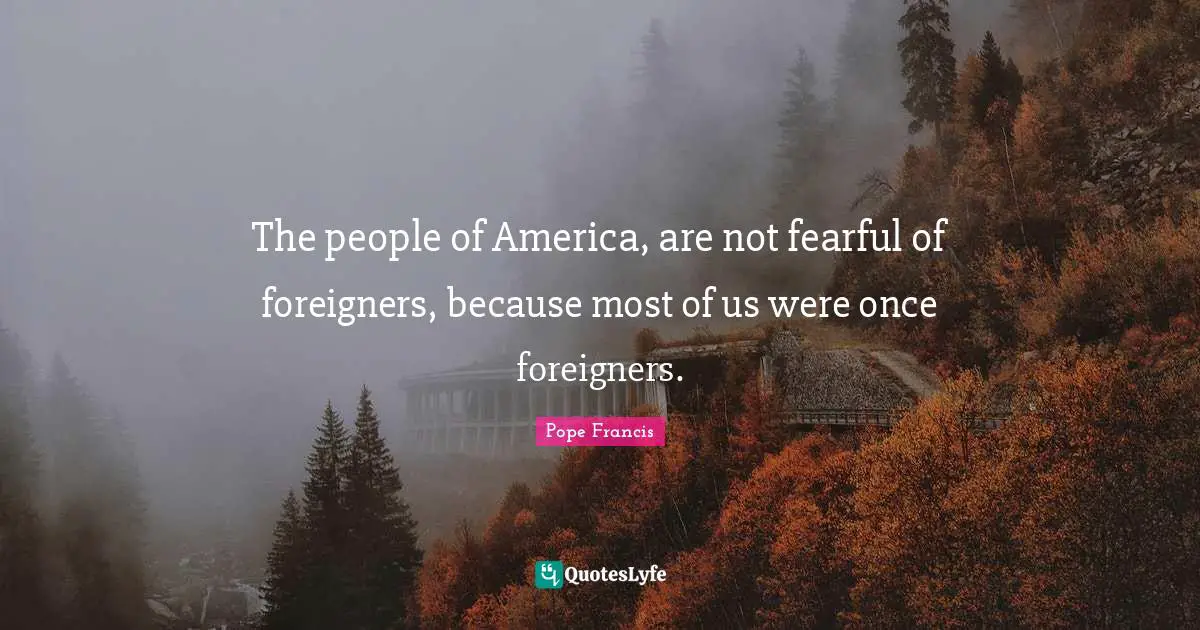 The people of America, are not fearful of foreigners, because most of us were once foreigners.