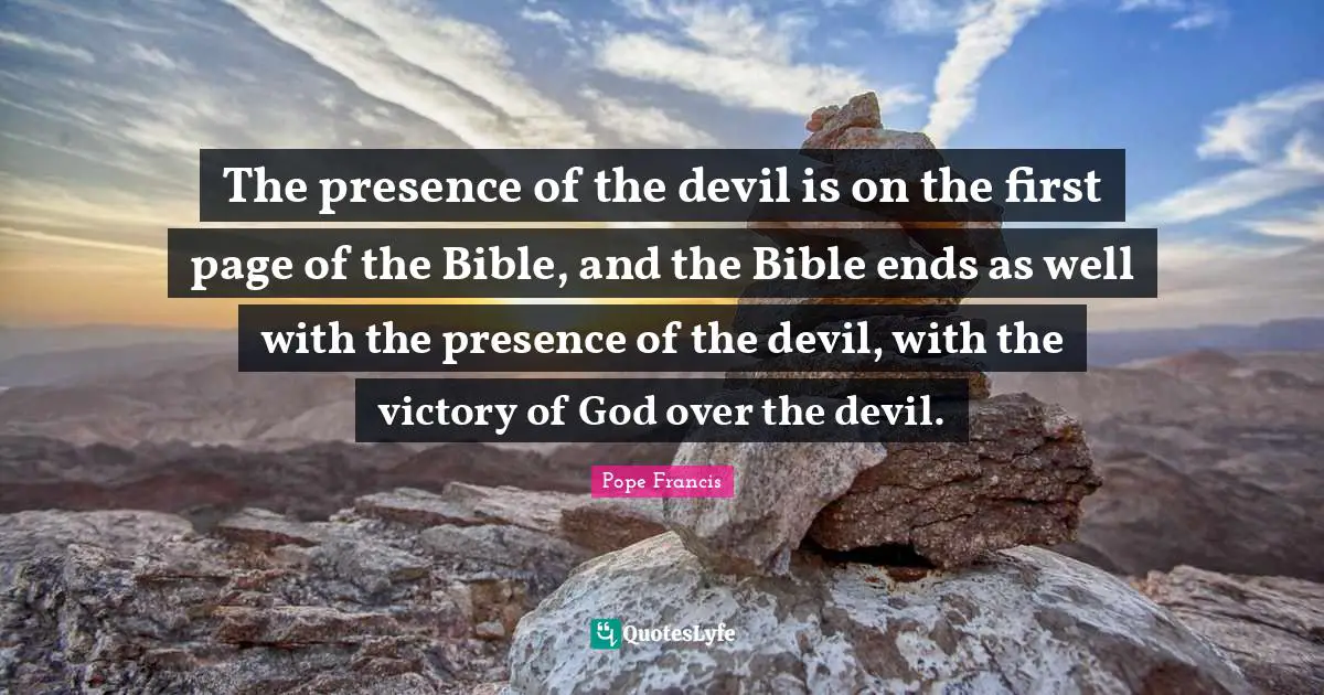 The presence of the devil is on the first page of the Bible, and the Bible ends as well with the presence of the devil, with the victory of God over the devil.