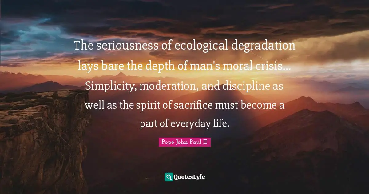 The seriousness of ecological degradation lays bare the depth of man's moral crisis... Simplicity, moderation, and discipline as well as the spirit of sacrifice must become a part of everyday life.