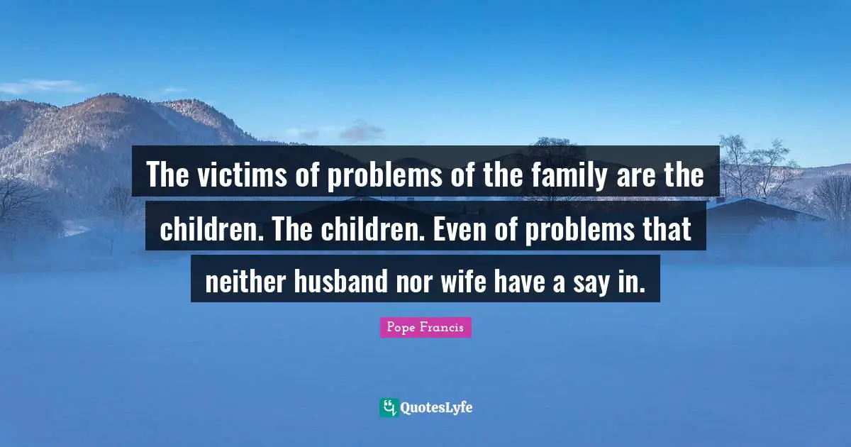 The victims of problems of the family are the children. The children. Even of problems that neither husband nor wife have a say in.