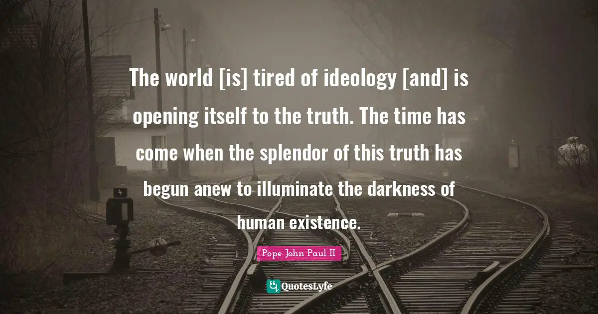 The world [is] tired of ideology [and] is opening itself to the truth. The time has come when the splendor of this truth has begun anew to illuminate the darkness of human existence.